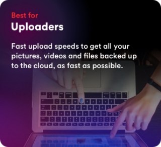 Best for uploaders. Fast upload speeds to get all your pictures, videos and files backed up to the cloud, as fast as possible.