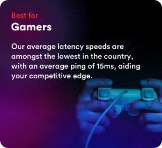 Best for gamers. Our average latency speeds are amongst the lowest in the country, with an average ping of 15ms, aiding your competitive edge.