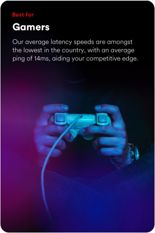 Best for gamers. Our average latency speeds are amongst the lowest in the country, with an average ping of 15ms, aiding your competitive edge.
